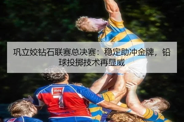 巩立姣钻石联赛总决赛：稳定助冲金牌，铅球投掷技术再显威